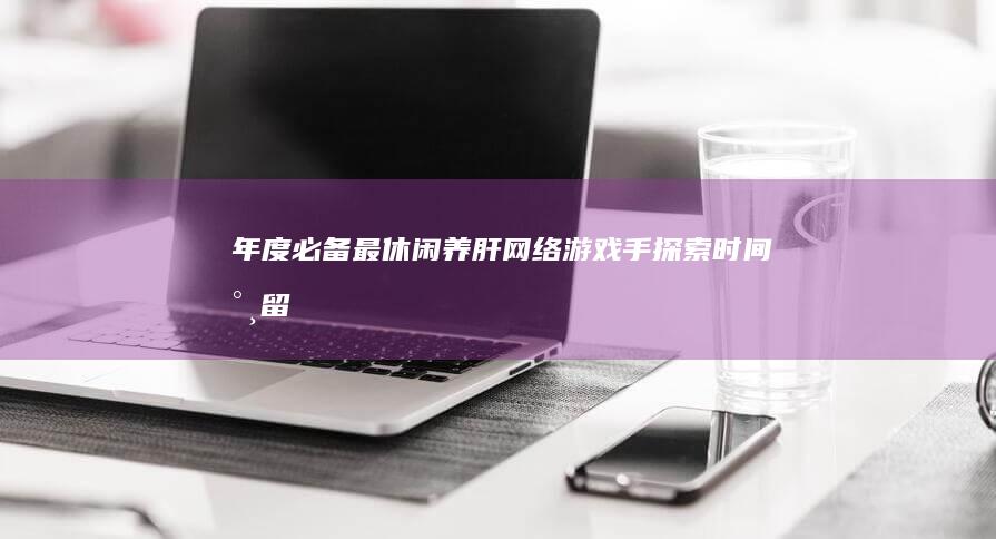 年度必备最休闲-养肝网络游戏手探索-时间永留情怀不散！-强大的养肝之心于手中的新姿态的游戏篇章开启啦！哪个是你