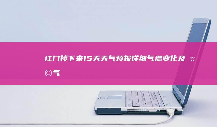 江门接下来15天天气预报：详细气温变化及天气趋势分析